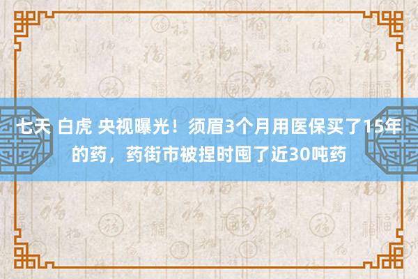 七天 白虎 央视曝光！须眉3个月用医保买了15年的药，药街市被捏时囤了近30吨药