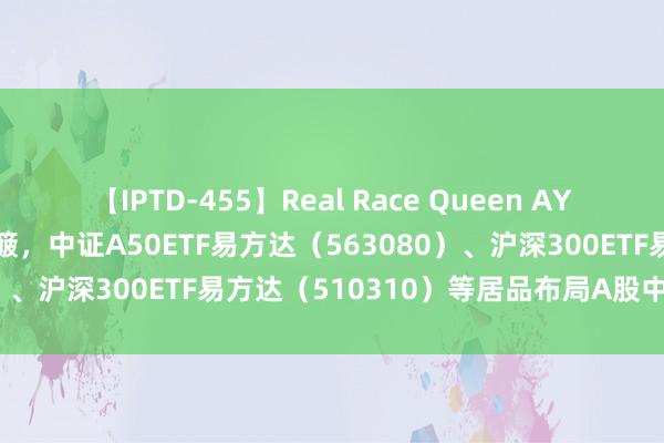 【IPTD-455】Real Race Queen AYA A股四宽基指数本周颠簸，中证A50ETF易方达（563080）、沪深300ETF易方达（510310）等居品布局A股中枢金钱