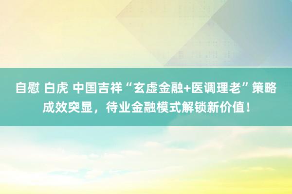自慰 白虎 中国吉祥“玄虚金融+医调理老”策略成效突显，待业金融模式解锁新价值！