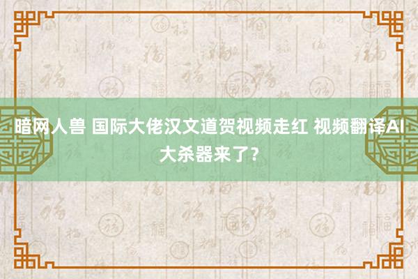 暗网人兽 国际大佬汉文道贺视频走红 视频翻译AI大杀器来了？