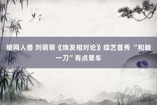 暗网人兽 刘萌萌《焕发相对论》综艺首秀 “和睦一刀”有点晕车