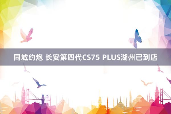 同城约炮 长安第四代CS75 PLUS湖州已到店