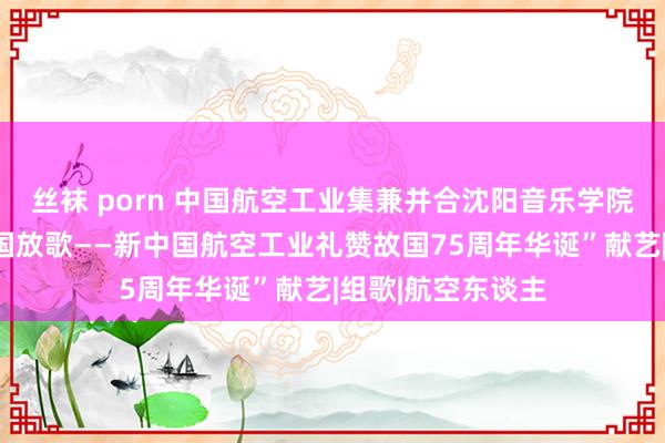 丝袜 porn 中国航空工业集兼并合沈阳音乐学院举办“战鹰为故国放歌——新中国航空工业礼赞故国75周年华诞”献艺|组歌|航空东谈主