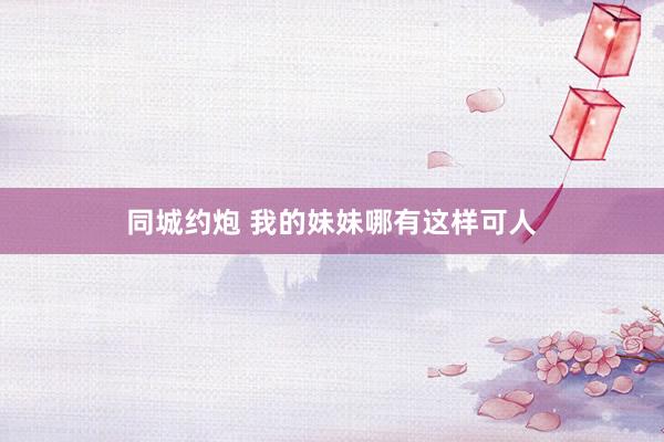 同城约炮 我的妹妹哪有这样可人