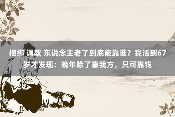 捆绑 调教 东说念主老了到底能靠谁？我活到67岁才发现：晚年除了靠我方，只可靠钱