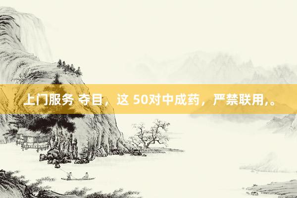 上门服务 夺目，这 50对中成药，严禁联用，。
