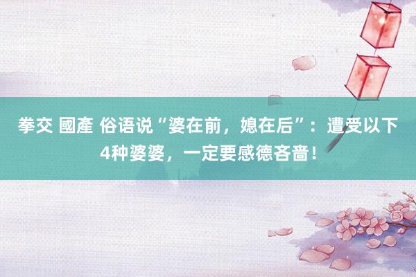 拳交 國產 俗语说“婆在前，媳在后”：遭受以下4种婆婆，一定要感德吝啬！