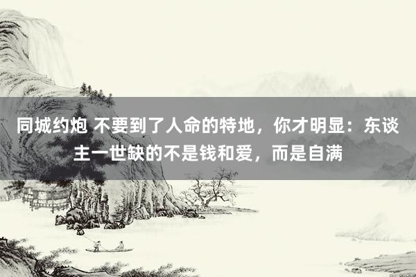 同城约炮 不要到了人命的特地，你才明显：东谈主一世缺的不是钱和爱，而是自满