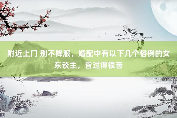 附近上门 别不降服，婚配中有以下几个俗例的女东谈主，皆过得很苦