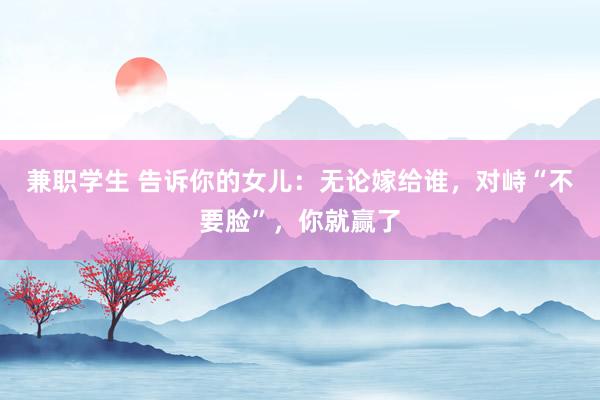 兼职学生 告诉你的女儿：无论嫁给谁，对峙“不要脸”，你就赢了