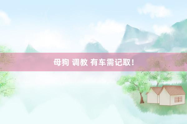 母狗 调教 有车需记取！