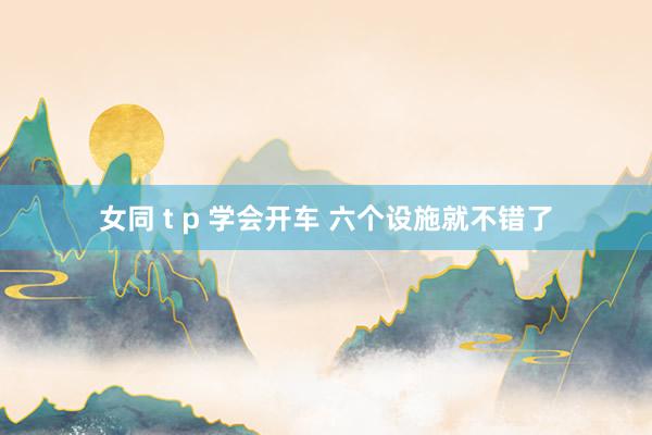 女同 t p 学会开车 六个设施就不错了
