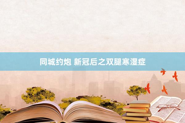 同城约炮 新冠后之双腿寒湿症