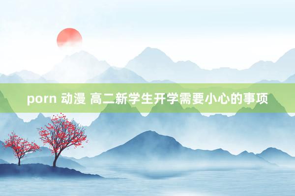 porn 动漫 高二新学生开学需要小心的事项