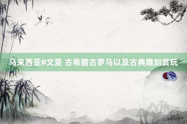 马来西亚#文爱 古希腊古罗马以及古典雕刻赏玩
