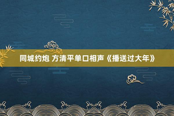 同城约炮 方清平单口相声《播送过大年》
