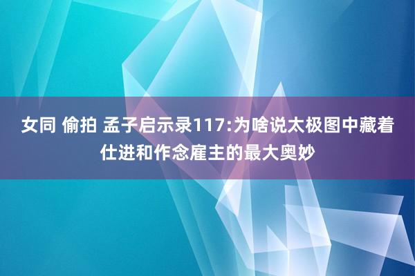 女同 偷拍 孟子启示录117:为啥说太极图中藏着仕进和作念雇主的最大奥妙
