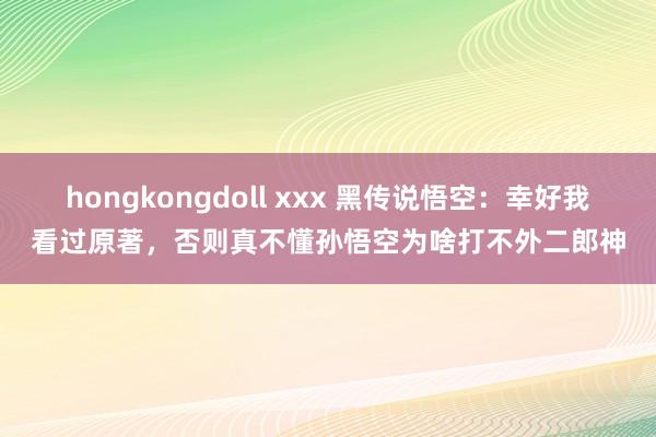hongkongdoll xxx 黑传说悟空：幸好我看过原著，否则真不懂孙悟空为啥打不外二郎神