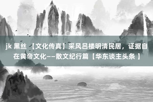jk 黑丝 【文化传真】采风吕楼明清民居，证据自在黄帝文化——散文纪行篇【华东谈主头条 】