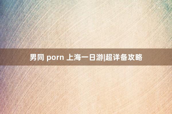 男同 porn 上海一日游|超详备攻略