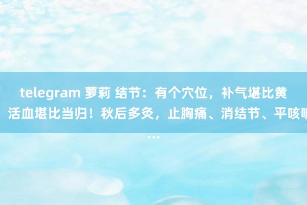 telegram 萝莉 结节：有个穴位，补气堪比黄芪，活血堪比当归！秋后多灸，止胸痛、消结节、平咳喘...