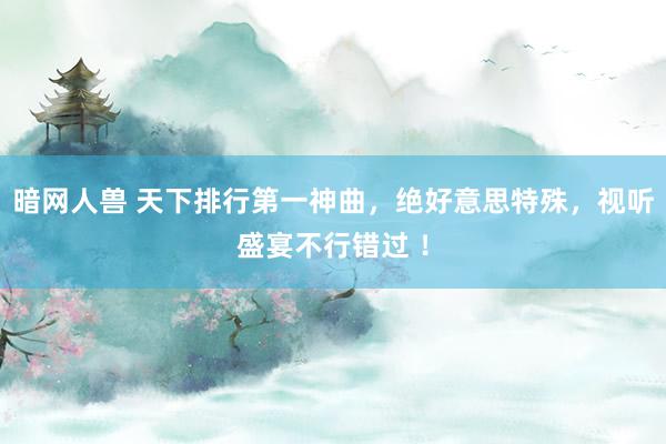 暗网人兽 天下排行第一神曲，绝好意思特殊，视听盛宴不行错过 ！