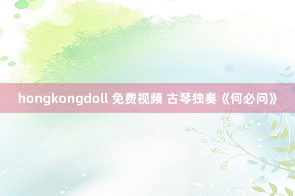 hongkongdoll 免费视频 古琴独奏《何必问》