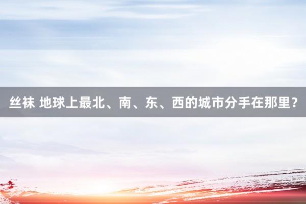 丝袜 地球上最北、南、东、西的城市分手在那里？