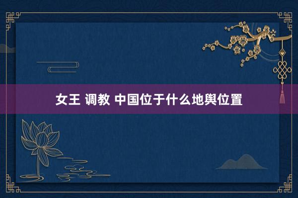 女王 调教 中国位于什么地舆位置