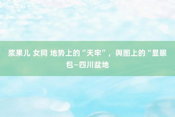 浆果儿 女同 地势上的“天牢”，舆图上的“显眼包—四川盆地