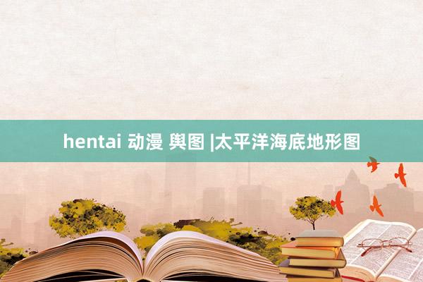 hentai 动漫 舆图 |太平洋海底地形图