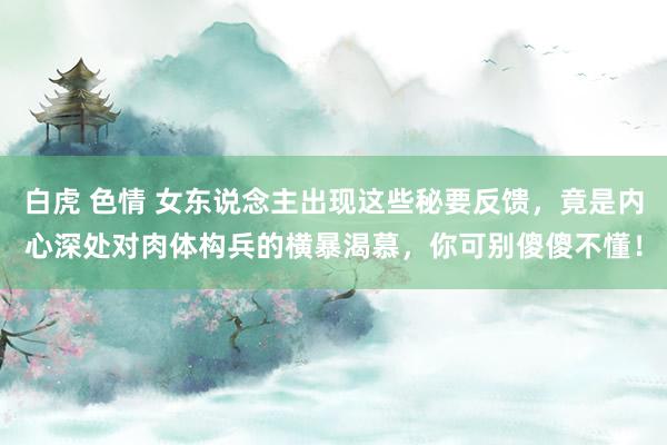 白虎 色情 女东说念主出现这些秘要反馈,竟是内心深处对肉体构兵的横暴渴慕,你可别傻傻不懂!