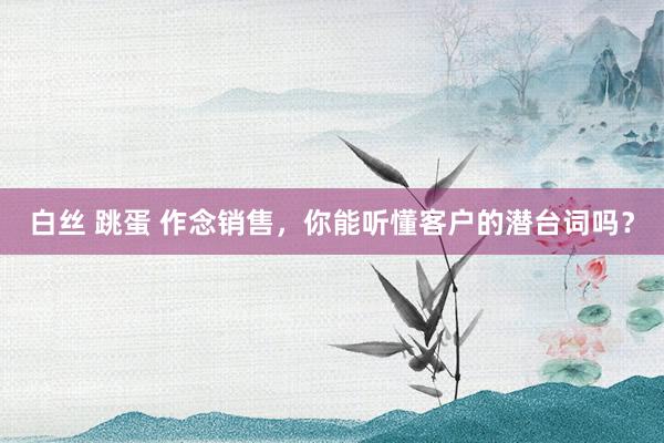 白丝 跳蛋 作念销售，你能听懂客户的潜台词吗？