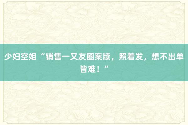 少妇空姐 “销售一又友圈案牍，照着发，想不出单皆难！”