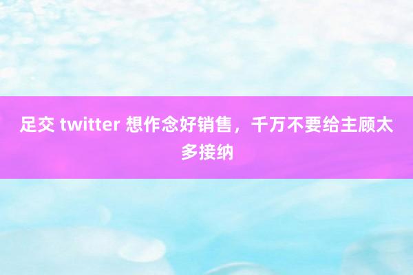 足交 twitter 想作念好销售，千万不要给主顾太多接纳