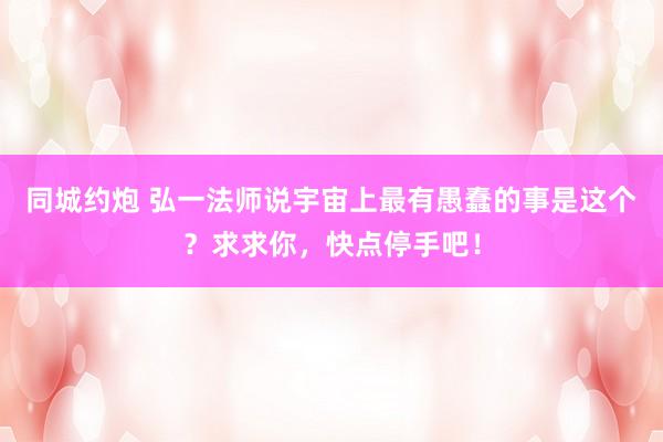 同城约炮 弘一法师说宇宙上最有愚蠢的事是这个？求求你，快点停手吧！