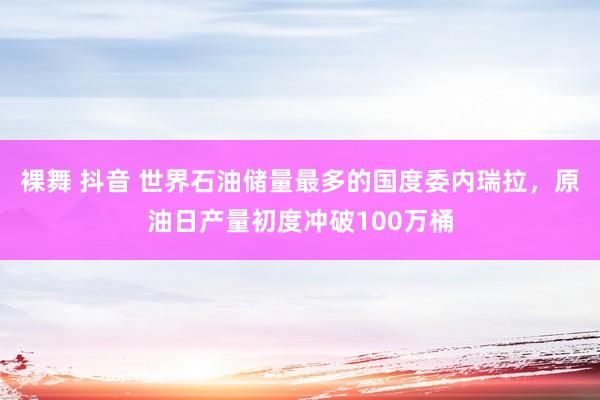 裸舞 抖音 世界石油储量最多的国度委内瑞拉，原油日产量初度冲破100万桶