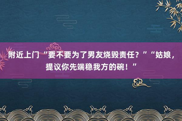 附近上门 “要不要为了男友烧毁责任？”“姑娘，提议你先端稳我方的碗！”