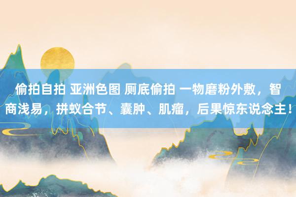 偷拍自拍 亚洲色图 厕底偷拍 一物磨粉外敷，智商浅易，拼蚁合节、囊肿、肌瘤，后果惊东说念主！