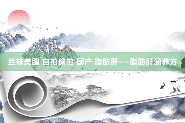 丝袜美腿 自拍偷拍 国产 脂肪肝——脂肪肝涵养方