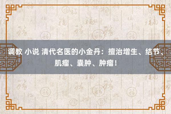 调教 小说 清代名医的小金丹：擅治增生、结节、肌瘤、囊肿、肿瘤！