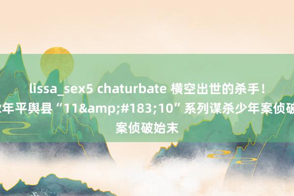 lissa_sex5 chaturbate 横空出世的杀手！2002年平舆县“11&#183;10”系列谋杀少年案侦破始末