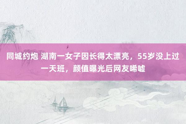 同城约炮 湖南一女子因长得太漂亮，55岁没上过一天班，颜值曝光后网友唏嘘