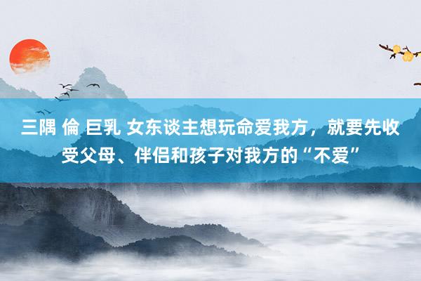 三隅 倫 巨乳 女东谈主想玩命爱我方，就要先收受父母、伴侣和孩子对我方的“不爱”