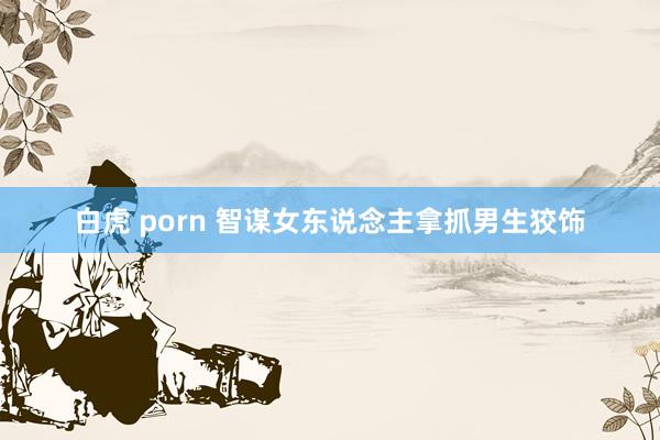 白虎 porn 智谋女东说念主拿抓男生狡饰