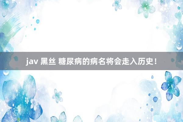 jav 黑丝 糖尿病的病名将会走入历史！