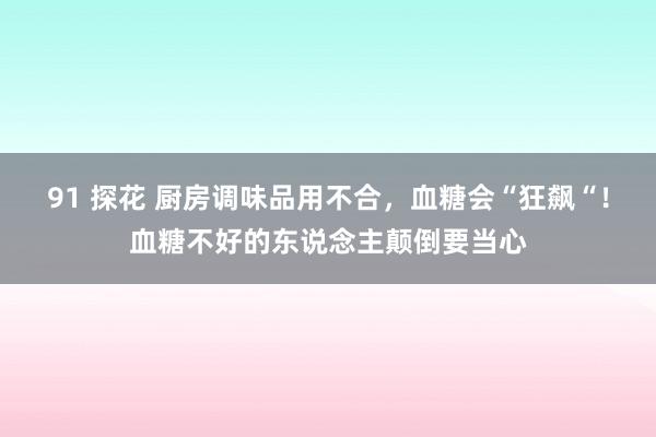 91 探花 厨房调味品用不合，血糖会“狂飙“！血糖不好的东说念主颠倒要当心
