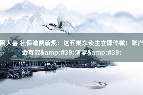暗网人兽 社保缴费新规：这五类东谈主立即停缴！账户资金可能&#39;清零&#39;