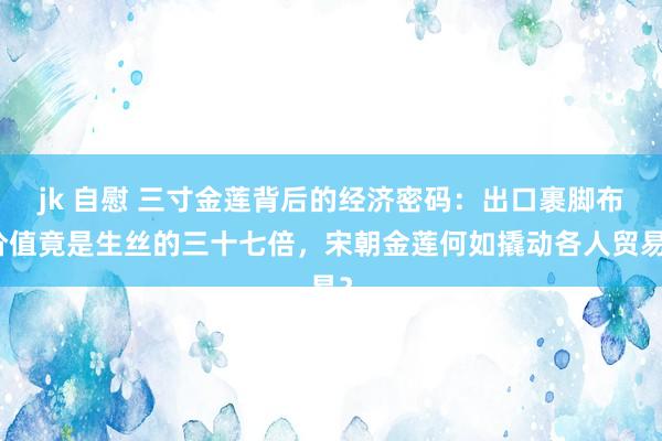 jk 自慰 三寸金莲背后的经济密码：出口裹脚布价值竟是生丝的三十七倍，宋朝金莲何如撬动各人贸易？